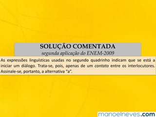 SOLUÇÃO COMENTADA
segunda aplicação do ENEM-2009
As	 expressões	 linguísticas	 usadas	 no	 segundo	 quadrinho	 indicam	 que	 se	 está	 a	
iniciar	um	diálogo.	Trata-se,	pois,	apenas	de	um	contato	entre	os	interlocutores.	
Assinale-se,	portanto,	a	alternativa	“a”.
 