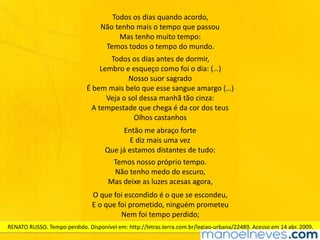 Todos	os	dias	quando	acordo,	
Não	tenho	mais	o	tempo	que	passou	
Mas	tenho	muito	tempo:	
Temos	todos	o	tempo	do	mundo.
Todos	os	dias	antes	de	dormir,	
Lembro	e	esqueço	como	foi	o	dia:	(…)	
Nosso	suor	sagrado	
É	bem	mais	belo	que	esse	sangue	amargo	(…)	
Veja	o	sol	dessa	manhã	tão	cinza:	
A	tempestade	que	chega	é	da	cor	dos	teus	
Olhos	castanhos
Então	me	abraço	forte	
E	diz	mais	uma	vez	
Que	já	estamos	distantes	de	tudo:
Temos	nosso	próprio	tempo.	
Não	tenho	medo	do	escuro,	
Mas	deixe	as	luzes	acesas	agora,
O	que	foi	escondido	é	o	que	se	escondeu,	
E	o	que	foi	prometido,	ninguém	prometeu	
Nem	foi	tempo	perdido;
RENATO	RUSSO.	Tempo	perdido.	Disponível	em:	http://letras.terra.com.br/legiao-urbana/22489.	Acesso	em	14	abr.	2009.
 