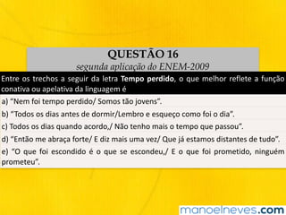 QUESTÃO 16
segunda aplicação do ENEM-2009
Entre	os	trechos	a	seguir	da	letra	Tempo	perdido,	o	que	melhor	reflete	a	função	
conativa	ou	apelativa	da	linguagem	é
a)	“Nem	foi	tempo	perdido/	Somos	tão	jovens”.
b)	“Todos	os	dias	antes	de	dormir/Lembro	e	esqueço	como	foi	o	dia”.
c)	Todos	os	dias	quando	acordo,/	Não	tenho	mais	o	tempo	que	passou”.
d)	“Então	me	abraça	forte/	E	diz	mais	uma	vez/	Que	já	estamos	distantes	de	tudo”.
e)	“O	que	foi	escondido	é	o	que	se	escondeu,/	E	o	que	foi	prometido,	ninguém	
prometeu”.
 