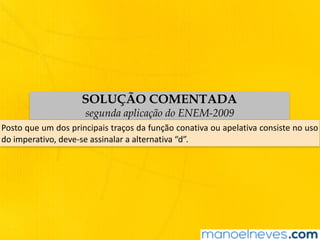 SOLUÇÃO COMENTADA
segunda aplicação do ENEM-2009
Posto	que	um	dos	principais	traços	da	função	conativa	ou	apelativa	consiste	no	uso	
do	imperativo,	deve-se	assinalar	a	alternativa	“d”.
 