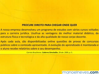 PROCURE	DIREITO	PARA	CHEGAR	ONDE	QUER
A	nossa	empresa	desenvolveu	um	programa	de	estudos	com	vários	cursos	voltados	
para	 a	 carreira	 jurídica.	 Usufrua	 as	 vantagens	 do	 melhor	 material	 didático,	 da	
estrutura	física	e	tecnológica	e	da	alta	qualidade	de	nosso	corpo	docente.
Após	 cada	 aula,	 são	 disponibilizadas	 online	 questões	 de	 provas	 de	 concursos	
públicos	sobre	o	conteúdo	apresentado.	A	evolução	do	aprendizado	é	monitorada	e	
o	aluno	recebe	relatórios	sobre	o	seu	desempenho.
Correio	Braziliense.	Caderno	Simuladão,	28	abr.	2009,	p.	5.
 