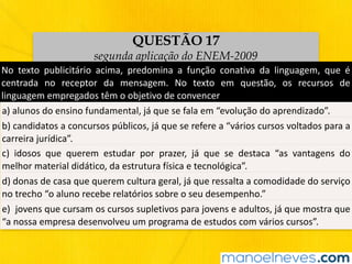 QUESTÃO 17
segunda aplicação do ENEM-2009
No	 texto	 publicitário	 acima,	 predomina	 a	 função	 conativa	 da	 linguagem,	 que	 é	
centrada	 no	 receptor	 da	 mensagem.	 No	 texto	 em	 questão,	 os	 recursos	 de	
linguagem	empregados	têm	o	objetivo	de	convencer
a)	alunos	do	ensino	fundamental,	já	que	se	fala	em	“evolução	do	aprendizado”.
b)	candidatos	a	concursos	públicos,	já	que	se	refere	a	“vários	cursos	voltados	para	a	
carreira	jurídica”.
c)	 idosos	 que	 querem	 estudar	 por	 prazer,	 já	 que	 se	 destaca	 “as	 vantagens	 do	
melhor	material	didático,	da	estrutura	física	e	tecnológica”.
d)	donas	de	casa	que	querem	cultura	geral,	já	que	ressalta	a	comodidade	do	serviço	
no	trecho	“o	aluno	recebe	relatórios	sobre	o	seu	desempenho.”
e)		jovens	que	cursam	os	cursos	supletivos	para	jovens	e	adultos,	já	que	mostra	que	
“a	nossa	empresa	desenvolveu	um	programa	de	estudos	com	vários	cursos”.
 