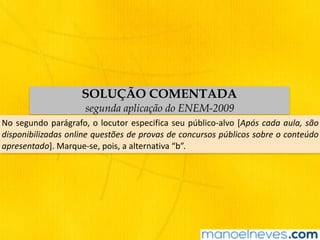 SOLUÇÃO COMENTADA
segunda aplicação do ENEM-2009
No	segundo	parágrafo,	o	locutor	especifica	seu	público-alvo	[Após	cada	aula,	são	
disponibilizadas	online	questões	de	provas	de	concursos	públicos	sobre	o	conteúdo	
apresentado].	Marque-se,	pois,	a	alternativa	“b”.
 