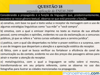 QUESTÃO 18
segunda aplicação do ENEM-2009
Considerando	 a	 propaganda	 e	 a	 função	 da	 linguagem	 que,	 predominantemente,	
encontra-se	nesse	gênero	textual,	observa-se	que	está	presente	a	função
a)	conativa,	com	base	na	qual	o	texto	seduz	o	receptor	da	mensagem	com	o	uso	de	
algumas	estratégias	linguísticas	como	“sua	mãe”	e	“você	compra”.
b)	 emotiva,	 com	 a	 qual	 o	 emissor	 imprime	 no	 texto	 as	 marcas	 de	 sua	 atitude	
pessoal,	como	emoções	e	opiniões,	evidentes	no	uso	da	exclamação.os	a	concursos	
públicos,	já	que	se	refere	a	“vários	cursos	voltados	para	a	carreira	jurídica”.
c)	poética,	com	a	qual	são	despertados	no	leitor	o	prazer	estético	e	a	surpresa,	com	
o	uso	de	imagens	que	despertam	a	atenção	e	a	apreciação	estética	do	receptor.
d)	 fática,	 com	 a	 qual	 se	 busca	 verificar	 ou	 fortalecer	 a	 eficiência	 do	 canal	 de	
comunicação	ou	do	contato,	evidente	no	uso	dos	preços	das	passagens	aéreas	para	
atrair	e	manter	a	atenção	do	receptor.
e)	 metalinguística,	 com	 a	 qual	 a	 linguagem	 se	 volta	 sobre	 si	 mesma,	
transformando-se	 em	 seu	 próprio	 referente,	 como	 se	 observa	 no	 uso	 das	
fotografias	para	ilustrar	as	cidades	mencionadas	na	propaganda.
 