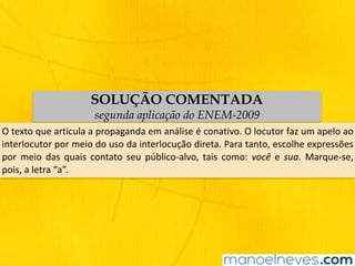 SOLUÇÃO COMENTADA
segunda aplicação do ENEM-2009
O	texto	que	articula	a	propaganda	em	análise	é	conativo.	O	locutor	faz	um	apelo	ao	
interlocutor	por	meio	do	uso	da	interlocução	direta.	Para	tanto,	escolhe	expressões	
por	 meio	 das	 quais	 contato	 seu	 público-alvo,	 tais	 como:	 você	 e	 sua.	 Marque-se,	
pois,	a	letra	“a”.
 