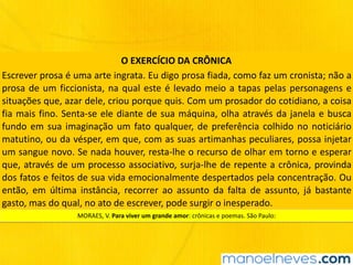 Escrever	prosa	é	uma	arte	ingrata.	Eu	digo	prosa	fiada,	como	faz	um	cronista;	não	a	
prosa	de	um	ficcionista,	na	qual	este	é	levado	meio	a	tapas	pelas	personagens	e	
situações	que,	azar	dele,	criou	porque	quis.	Com	um	prosador	do	cotidiano,	a	coisa	
fia	mais	fino.	Senta-se	ele	diante	de	sua	máquina,	olha	através	da	janela	e	busca	
fundo	em	sua	imaginação	um	fato	qualquer,	de	preferência	colhido	no	noticiário	
matutino,	ou	da	vésper,	em	que,	com	as	suas	artimanhas	peculiares,	possa	injetar	
um	sangue	novo.	Se	nada	houver,	resta-lhe	o	recurso	de	olhar	em	torno	e	esperar	
que,	através	de	um	processo	associativo,	surja-lhe	de	repente	a	crônica,	provinda	
dos	fatos	e	feitos	de	sua	vida	emocionalmente	despertados	pela	concentração.	Ou	
então,	 em	 última	 instância,	 recorrer	 ao	 assunto	 da	 falta	 de	 assunto,	 já	 bastante	
gasto,	mas	do	qual,	no	ato	de	escrever,	pode	surgir	o	inesperado.
O	EXERCÍCIO	DA	CRÔNICA
MORAES,	V.	Para	viver	um	grande	amor:	crônicas	e	poemas.	São	Paulo:	
 