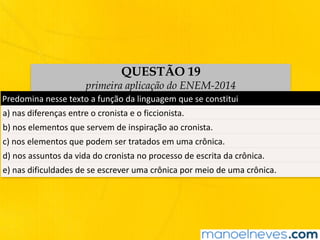 QUESTÃO 19
primeira aplicação do ENEM-2014
Predomina	nesse	texto	a	função	da	linguagem	que	se	constitui
a)	nas	diferenças	entre	o	cronista	e	o	ficcionista.
b)	nos	elementos	que	servem	de	inspiração	ao	cronista.
c)	nos	elementos	que	podem	ser	tratados	em	uma	crônica.
d)	nos	assuntos	da	vida	do	cronista	no	processo	de	escrita	da	crônica.
e)	nas	dificuldades	de	se	escrever	uma	crônica	por	meio	de	uma	crônica.
 