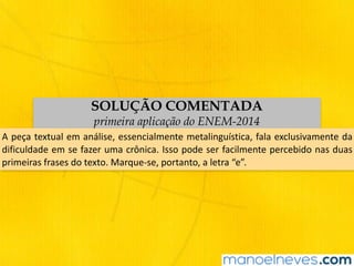 SOLUÇÃO COMENTADA
primeira aplicação do ENEM-2014
A	peça	textual	em	análise,	essencialmente	metalinguística,	fala	exclusivamente	da	
dificuldade	em	se	fazer	uma	crônica.	Isso	pode	ser	facilmente	percebido	nas	duas	
primeiras	frases	do	texto.	Marque-se,	portanto,	a	letra	“e”.
 