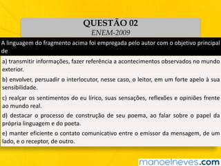 A	linguagem	do	fragmento	acima	foi	empregada	pelo	autor	com	o	objetivo	principal	
de
a)	transmitir	informações,	fazer	referência	a	acontecimentos	observados	no	mundo	
exterior.
b)	envolver,	persuadir	o	interlocutor,	nesse	caso,	o	leitor,	em	um	forte	apelo	à	sua	
sensibilidade.
c)	realçar	os	sentimentos	do	eu	lírico,	suas	sensações,	reflexões	e	opiniões	frente	
ao	mundo	real.
d)	 destacar	 o	 processo	 de	 construção	 de	 seu	 poema,	 ao	 falar	 sobre	 o	 papel	 da	
própria	linguagem	e	do	poeta.
e)	manter	eficiente	o	contato	comunicativo	entre	o	emissor	da	mensagem,	de	um	
lado,	e	o	receptor,	de	outro.
QUESTÃO 02
ENEM-2009
 