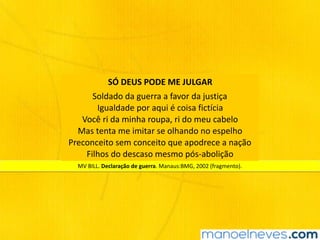 MV	BILL.	Declaração	de	guerra.	Manaus:BMG,	2002	(fragmento).	
SÓ	DEUS	PODE	ME	JULGAR
Soldado	da	guerra	a	favor	da	justiça	
Igualdade	por	aqui	é	coisa	fictícia		
Você	ri	da	minha	roupa,	ri	do	meu	cabelo 
Mas	tenta	me	imitar	se	olhando	no	espelho		
Preconceito	sem	conceito	que	apodrece	a	nação		
Filhos	do	descaso	mesmo	pós-abolição	
 
