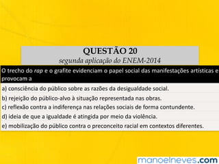 QUESTÃO 20
segunda aplicação do ENEM-2014
O	trecho	do	rap	e	o	grafite	evidenciam	o	papel	social	das	manifestações	artísticas	e	
provocam	a	
a)	consciência	do	público	sobre	as	razões	da	desigualdade	social.	
b)	rejeição	do	público-alvo	à	situação	representada	nas	obras.	
c)	reflexão	contra	a	indiferença	nas	relações	sociais	de	forma	contundente.	
d)	ideia	de	que	a	igualdade	é	atingida	por	meio	da	violência.	
e)	mobilização	do	público	contra	o	preconceito	racial	em	contextos	diferentes.	
 