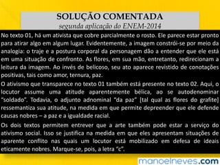 SOLUÇÃO COMENTADA
segunda aplicação do ENEM-2014
No	texto	01,	há	um	ativista	que	cobre	parcialmente	o	rosto.	Ele	parece	estar	pronto	
para	atirar	algo	em	algum	lugar.	Evidentemente,	a	imagem	constrói-se	por	meio	da	
analogia:	o	traje	e	a	postura	corporal	da	personagem	dão	a	entender	que	ele	está	
em	uma	situação	de	confronto.	As	flores,	em	sua	mão,	entretanto,	redirecionam	a	
leitura	da	imagem.	Ao	invés	de	belicoso,	seu	ato	aparece	revistido	de	conotações	
positivas,	tais	como	amor,	ternura,	paz.
O	ativismo	que	transparece	no	texto	01	também	está	presente	no	texto	02.	Aqui,	o	
locutor	 assume	 uma	 atitude	 aparentemente	 bélica,	 ao	 se	 autodenominar	
“soldado”.	 Todavia,	 o	 adjunto	 adnominal	 “da	 paz”	 [tal	 qual	 as	 flores	 do	 grafite]	
ressemantiza	sua	atitude,	na	medida	em	que	permite	depreender	que	ele	defende	
causas	nobres	–	a	paz	e	a	igualdade	racial.
Os	 dois	 textos	 permitem	 entrever	 que	 a	 arte	 também	 pode	 estar	 a	 serviço	 do	
ativismo	social.	Isso	se	justifica	na	medida	em	que	eles	apresentam	situações	de	
aparente	 conflito	 nas	 quais	 um	 locutor	 está	 mobilizado	 em	 defesa	 de	 ideais	
eticamente	nobres.	Marque-se,	pois,	a	letra	“c”.
 