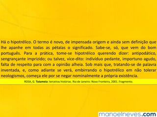 Há	o	hipotrélico.	O	termo	é	novo,	de	impensada	origem	e	ainda	sem	definição	que	
lhe	 apanhe	 em	 todas	 as	 pétalas	 o	 significado.	 Sabe-se,	 só,	 que	 vem	 do	 bom	
português.	 Para	 a	 prática,	 tome-se	 hipotrélico	 querendo	 dizer:	 antipodático,	
sengrançante	imprizido;	ou	talvez,	vice-dito:	indivíduo	pedante,	importuno	agudo,	
falta	de	respeito	para	com	a	opinião	alheia.	Sob	mais	que,	tratando-se	de	palavra	
inventada,	 e,	 como	 adiante	 se	 verá,	 embirrando	 o	 hipotrélico	 em	 não	 tolerar	
neologismos,	começa	ele	por	se	negar	nominalmente	a	própria	existência.
ROSA,	G.	Tutameia:	terceiras	histórias.	Rio	de	Janeiro:	Nova	Fronteira,	2001.	Fragmento.
 
