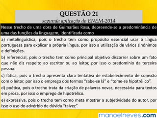 QUESTÃO 21
segunda aplicação do ENEM-2014
Nesse	trecho	de	uma	obra	de	Guimarães	Rosa,	depreende-se	a	predominância	de	
uma	das	funções	da	linguagem,	identificada	como
a)	 metalinguística,	 pois	 o	 trecho	 tem	 como	 propósito	 essencial	 usar	 a	 língua	
portuguesa	para	explicar	a	própria	língua,	por	isso	a	utilização	de	vários	sinônimos	
e	definições.
b)	referencial,	pois	o	trecho	tem	como	principal	objetivo	discorrer	sobre	um	fato	
que	 não	 diz	 respeito	 ao	 escritor	 ou	 ao	 leitor,	 por	 isso	 o	 predomínio	 da	 terceira	
pessoa.
c)	fática,	pois	o	trecho	apresenta	clara	tentativa	de	estabelecimento	de	conexão	
com	o	leitor,	por	isso	o	emprego	dos	termos	“sabe-se	lá”	e	“tome-se	hipotrélico”.
d)	poética,	pois	o	trecho	trata	da	criação	de	palavras	novas,	necessária	para	textos	
em	prosa,	por	isso	o	emprego	de	hipotrélico.
e)	expressiva,	pois	o	trecho	tem	como	meta	mostrar	a	subjetividade	do	autor,	por	
isso	o	uso	do	advérbio	de	dúvida	“talvez”.
 