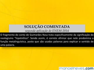 SOLUÇÃO COMENTADA
segunda aplicação do ENEM-2014
O	fragmento	do	conto	de	Guimarães	Rosa	trata	especificamente	da	significação	do	
neologismo	 “hipotrélico”.	 Sendo	 assim,	 é	 correto	 afirmar	 que	 nele	 predomina	 a	
função	metalinguística,	posto	que	são	usadas	palavras	para	explicar	o	sentido	de	
uma	palavra.
 
