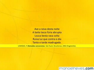 LEMINSKI,	P.	Distraídos	venceremos.	São	Paulo:	Brasiliense,	2002	(fragmento).	
Ave	a	raiva	desta	noite 
A	baita	lasca	fúria	abrupta		
Louca	besta	vaca	solta		
Ruiva	luz	que	contra	o	dia		
Tanto	e	tarde	madrugada.	
 