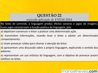 QUESTÃO 22
segunda aplicação do ENEM-2014
No	 texto	 de	 Leminski,	 a	 linguagem	 produz	 efeitos	 sonoros	 e	 jogos	 de	 imagens.	
Esses	jogos	caracterizam	a	função	poética	da	linguagem,	pois	
a)	objetivam	convencer	o	leitor	a	praticar	uma	determinada	ação.	
b)	 transmitem	 informações,	 visando	 levar	 o	 leitor	 a	 adotar	 um	 determinado	
comportamento.	
c)	visam	provocar	ruídos	para	chamar	a	atenção	do	leitor.	
d)	apresentam	uma	discussão	sobre	a	própria	linguagem,	explicando	o	sentido	das	
palavras.	
e)	representam	um	uso	artístico	da	linguagem,	com	o	objetivo	de	provocar	prazer	
estético	no	leitor.	
 