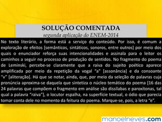 SOLUÇÃO COMENTADA
segunda aplicação do ENEM-2014
No	 texto	 literário,	 a	 forma	 está	 a	 serviço	 do	 conteúdo.	 Por	 isso,	 é	 comum	 a	
exploração	de	efeitos	[semânticos,	sintáticos,	sonoros,	entre	outros]	por	meio	dos	
quais	 o	 enunciador	 reforça	 suas	 intencionalidades	 e	 assinala	 para	 o	 leitor	 os	
caminhos	a	seguir	no	processo	de	produção	de	sentidos.	No	fragmento	do	poema	
de	 Leminski,	 percebe-se	 claramente	 que	 a	 raiva	 do	 sujeito	 poético	 aparece	
amplificada	 por	 meio	 da	 repetição	 da	 vogal	 “a”	 [assonância]	 e	 da	 consoante	
“v”	[aliteração].	Há	que	se	notar,	ainda,	que,	por	meio	da	seleção	de	palavras	cuja	
pronúncia	aproxima-se	daquela	que	sintetiza	o	núcleo	temático	do	poema	[16	das	
24	palavras	que	compõem	o	fragmento	em	análise	são	dissílabas	e	paroxítonas,	tal	
qual	a	palavra	“raiva”],	o	locutor	espalha,	na	superfície	textual,	o	ódio	que	parecia	
tomar	conta	dele	no	momento	da	feitura	do	poema.	Marque-se,	pois,	a	letra	“e”.
 