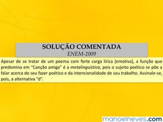 Apesar	de	se	tratar	de	um	poema	com	forte	carga	lírica	[emotiva],	a	função	que	
predomina	em	“Canção	amiga”	é	a	metalinguística,	pois	o	sujeito	poético	se	põe	a	
falar	acerca	do	seu	fazer	poético	e	da	intencionalidade	de	seu	trabalho.	Assinale-se,	
pois,	a	alternativa	“d”.
SOLUÇÃO COMENTADA
ENEM-2009
 