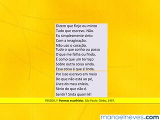 Dizem	que	finjo	ou	minto	
Tudo	que	escrevo.	Não.	
Eu	simplesmente	sinto	
Com	a	imaginação.	
Não	uso	o	coração.
Tudo	o	que	sonho	ou	passo	
O	que	me	falha	ou	finda,	
É	como	que	um	terraço	
Sobre	outra	coisa	ainda.	
Essa	coisa	é	que	é	linda.
Por	isso	escrevo	em	meio	
Do	que	não	está	ao	pé,	
Livre	do	meu	enleio,	
Sério	do	que	não	é.
Sentir?	Sinta	quem	lê!	
PESSOA,	F.	Poemas	escolhidos.	São	Paulo:	Globo,	1997.
 