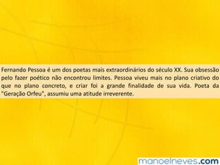 Fernando	Pessoa	é	um	dos	poetas	mais	extraordinários	do	século	XX.	Sua	obsessão	
pelo	fazer	poético	não	encontrou	limites.	Pessoa	viveu	mais	no	plano	criativo	do	
que	 no	 plano	 concreto,	 e	 criar	 foi	 a	 grande	 finalidade	 de	 sua	 vida.	 Poeta	 da	
"Geração	Orfeu",	assumiu	uma	atitude	irreverente.
 