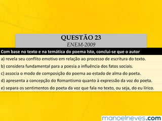 Com	base	no	texto	e	na	temática	do	poema	Isto,	conclui-se	que	o	autor	
a)	revela	seu	conflito	emotivo	em	relação	ao	processo	de	escritura	do	texto.	
b)	considera	fundamental	para	a	poesia	a	influência	dos	fatos	sociais.	
c)	associa	o	modo	de	composição	do	poema	ao	estado	de	alma	do	poeta.	
d)	apresenta	a	concepção	do	Romantismo	quanto	à	expressão	da	voz	do	poeta.
e)	separa	os	sentimentos	do	poeta	da	voz	que	fala	no	texto,	ou	seja,	do	eu	lírico.
QUESTÃO 23
ENEM-2009
 
