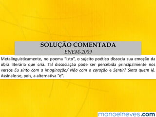 Metalinguisticamente,	no	poema	“Isto”,	o	sujeito	poético	dissocia	sua	emoção	da	
obra	 literária	 que	 cria.	 Tal	 dissociação	 pode	 ser	 percebida	 principalmente	 nos	
versos	 Eu	 sinto	 com	 a	 imaginação/	 Não	 com	 o	 coração	 e	 Sentir?	 Sinta	 quem	 lê.	
Assinale-se,	pois,	a	alternativa	“e”.
SOLUÇÃO COMENTADA
ENEM-2009
 