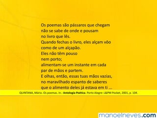 Os	poemas	são	pássaros	que	chegam		
não	se	sabe	de	onde	e	pousam 
no	livro	que	lês. 
Quando	fechas	o	livro,	eles	alçam	vôo		
como	de	um	alçapão.	
Eles	não	têm	pouso	
nem	porto; 
alimentam-se	um	instante	em	cada 
par	de	mãos	e	partem. 
E	olhas,	então,	essas	tuas	mãos	vazias,		
no	maravilhado	espanto	de	saberes		
que	o	alimento	deles	já	estava	em	ti	...
QUINTANA,	Mário.	Os	poemas.	In.:	Antologia	Poética.	Porto	Alegre:	L&PM	Pocket,	2001,	p.	104.
 