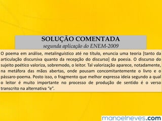 SOLUÇÃO COMENTADA
segunda aplicação do ENEM-2009
O	poema	em	análise,	metalinguístico	até	no	título,	enuncia	uma	teoria	[tanto	da	
articulação	 discursiva	 quanto	 da	 recepção	 do	 discurso]	 da	 poesia.	 O	 discurso	 do	
sujeito	poético	valoriza,	sobremodo,	o	leitor.	Tal	valorização	aparece,	notadamente,	
na	 metáfora	 das	 mãos	 abertas,	 onde	 pousam	 concomitantemente	 o	 livro	 e	 o	
pássaro-poema.	Posto	isso,	o	fragmento	que	melhor	expressa	ideia	segundo	a	qual	
o	 leitor	 é	 muito	 importante	 no	 processo	 de	 produção	 de	 sentido	 é	 o	 verso	
transcrito	na	alternativa	“e”.
 