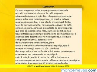 LUSOFONIA
Escrevo	um	poema	sobre	a	rapariga	que	está	sentada	
no	café,	em	frente	da	chávena	de	café,	enquanto	
alisa	os	cabelos	com	a	mão.	Mas	não	posso	escrever	este	
poema	sobre	essa	rapariga	porque,	no	brasil,	a	palavra	
rapariga	não	quer	dizer	o	que	ela	diz	em	portugal.	Então,	
terei	de	escrever	a	mulher	nova	do	café,	a	jovem	do	café,	
a	menina	do	café,	para	que	a	reputação	da	pobre	rapariga	
que	alisa	os	cabelos	com	a	mão,	num	café	de	lisboa,	não	
fique	estragada	para	sempre	quando	este	poema	atravessar	o	
atlântico	para	desembarcar	no	rio	de	janeiro.	E	isto	tudo	
sem	pensar	em	áfrica,	porque	aí	terei	
de	escrever	sobre	a	moça	do	café,	para	
evitar	o	tom	demasiado	continental	da	rapariga,	que	é	
uma	palavra	que	já	me	está	a	pôr	com	dores	
de	cabeça	até	porque,	no	fundo,	a	única	coisa	que	eu	queria	
era	escrever	um	poema	sobre	a	rapariga	do	
café.	A	solução,	então,	é	mudar	de	café,	e	limitar-me	a	
escrever	um	poema	sobre	aquele	café	onde	nenhuma	rapariga	se	
pode	sentar	à	mesa	porque	só	servem	café	ao	balcão.
JÚDICE,	N.	Matéria	do	poema.	Liboa:	D.	Quixote,	2008.
 