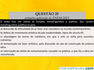 QUESTÃO 25
primeira aplicação do ENEM-2013
O	 texto	 traz	 em	 relevo	 as	 funções	 metalinguística	 e	 poética.	 Seu	 caráter	
metalinguístico	justifica-se	pela
a)	discussão	da	dificuldade	de	se	fazer	arte	inovadora	no	mundo	contemporâneo.
b)	defesa	do	movimento	artístico	da	pós-modernidade,	típico	do	século	XX.
c)	 abordagem	 de	 temas	 do	 cotidiano,	 em	 que	 a	 arte	 se	 volta	 para	 assuntos	
rotineiros.
d)	tematização	do	fazer	artístico,	pela	discussão	do	ato	de	construção	da	própria	
obra.
e)	valorização	do	efeito	de	estranhamento	causado	no	público,	o	que	faz	a	obra	ser	
reconhecida.
 