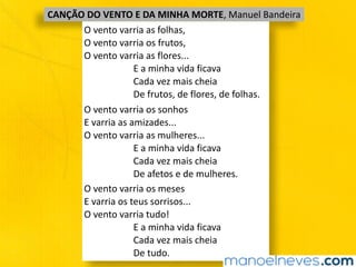 CANÇÃO	DO	VENTO	E	DA	MINHA	MORTE,	Manuel	Bandeira
O	vento	varria	as	folhas,	
O	vento	varria	os	frutos,	
O	vento	varria	as	flores...	
																					E	a	minha	vida	ficava	
																					Cada	vez	mais	cheia	
																					De	frutos,	de	flores,	de	folhas.
O	vento	varria	os	sonhos	
E	varria	as	amizades...	
O	vento	varria	as	mulheres...	
																					E	a	minha	vida	ficava	
																					Cada	vez	mais	cheia	
																					De	afetos	e	de	mulheres.
O	vento	varria	os	meses	
E	varria	os	teus	sorrisos...	
O	vento	varria	tudo!	
																					E	a	minha	vida	ficava	
																					Cada	vez	mais	cheia	
																					De	tudo.
 