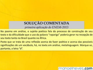SOLUÇÃO COMENTADA
primeira aplicação do ENEM-2013
No	 poema	 em	 análise,	 o	 sujeito	 poético	 fala	 do	 processo	 de	 construção	 de	 seu	
texto	e	da	dificuldade	que	o	uso	da	palavra	“rapariga”	poderia	gerar	na	recepção	de	
seu	texto	tanto	no	Brasil	quanto	na	África.
Posto	que	se	trata	de	uma	reflexão	acerca	do	fazer	poético	e	acerca	das	possíveis	
significações	de	um	vocábulo,	há,	no	texto	em	análise,	metalinguagem.	Marque-se,	
portanto,	a	letra	“d”.
 