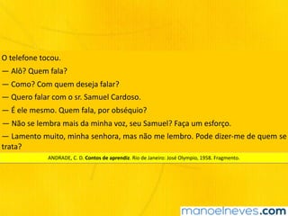 O	telefone	tocou.
—	Alô?	Quem	fala?
—	Como?	Com	quem	deseja	falar?
—	Quero	falar	com	o	sr.	Samuel	Cardoso.
—	É	ele	mesmo.	Quem	fala,	por	obséquio?
—	Não	se	lembra	mais	da	minha	voz,	seu	Samuel?	Faça	um	esforço.
—	Lamento	muito,	minha	senhora,	mas	não	me	lembro.	Pode	dizer-me	de	quem	se	
trata?
ANDRADE,	C.	D.	Contos	de	aprendiz.	Rio	de	Janeiro:	José	Olympio,	1958.	Fragmento.
 