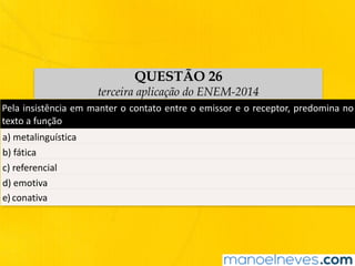 QUESTÃO 26
terceira aplicação do ENEM-2014
Pela	insistência	em	manter	o	contato	entre	o	emissor	e	o	receptor,	predomina	no	
texto	a	função
a)	metalinguística
b)	fática
c)	referencial
d)	emotiva
e)	conativa
 