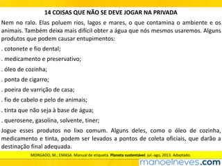 14	COISAS	QUE	NÃO	SE	DEVE	JOGAR	NA	PRIVADA
Nem	no	ralo.	Elas	poluem	rios,	lagos	e	mares,	o	que	contamina	o	ambiente	e	os	
animais.	Também	deixa	mais	difícil	obter	a	água	que	nós	mesmos	usaremos.	Alguns	
produtos	que	podem	causar	entupimentos:
.	cotonete	e	fio	dental;
.	medicamento	e	preservativo;
.	óleo	de	cozinha;
.	ponta	de	cigarro;
.	poeira	de	varrição	de	casa;
.	fio	de	cabelo	e	pelo	de	animais;
.	tinta	que	não	seja	à	base	de	água;
.	querosene,	gasolina,	solvente,	tiner;
Jogue	 esses	 produtos	 no	 lixo	 comum.	 Alguns	 deles,	 como	 o	 óleo	 de	 cozinha,	
medicamento	e	tinta,	podem	ser	levados	a	pontos	de	coleta	oficiais,	que	darão	a	
destinação	final	adequada.
MORGADO,	M.;	EMASA.	Manual	de	etiqueta.	Planeta	sustentável.	jul.-ago,	2013.	Adaptado.
 