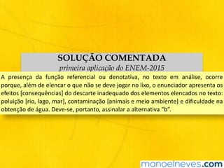 SOLUÇÃO COMENTADA
primeira aplicação do ENEM-2015
A	 presença	 da	 função	 referencial	 ou	 denotativa,	 no	 texto	 em	 análise,	 ocorre	
porque,	além	de	elencar	o	que	não	se	deve	jogar	no	lixo,	o	enunciador	apresenta	os	
efeitos	[consequências]	do	descarte	inadequado	dos	elementos	elencados	no	texto:	
poluição	[rio,	lago,	mar],	contaminação	[animais	e	meio	ambiente]	e	dificuldade	na	
obtenção	de	água.	Deve-se,	portanto,	assinalar	a	alternativa	“b”.
 