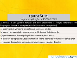 QUESTÃO 28
segunda aplicação do ENEM-2015
A	 notícia	 é	 um	 gênero	 textual	 em	 que	 predomina	 a	 função	 referencial	 da	
linguagem.	No	texto,	essa	predominância	evidencia-se	pelo(a)	
a)	recorrência	de	verbos	no	presente	para	convencer	o	leitor.	
b)	uso	da	impessoalidade	para	assegurar	a	objetividade	da	informação.	
c)	questionamento	do	código	linguístico	na	construção	da	notícia.	
d)	utilização	de	expressões	úteis	que	mantêm	aberto	o	canal	de	comunicação	com	o	leitor.	
e)	emprego	dos	sinais	de	pontuação	para	expressar	as	emoções	do	autor.	
 