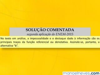 SOLUÇÃO COMENTADA
segunda aplicação do ENEM-2015
No	 texto	 em	 análise,	 a	 impessoalidade	 e	 o	 destaque	 dado	 à	 informação	 são	 os	
principais	 traços	 da	 função	 referencial	 ou	 denotativa.	 Assinale-se,	 portanto,	 a	
alternativa	“b”.
 
