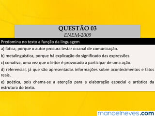 Predomina	no	texto	a	função	da	linguagem
a)	fática,	porque	o	autor	procura	testar	o	canal	de	comunicação.
b)	metalinguística,	porque	há	explicação	do	significado	das	expressões.
c)	conativa,	uma	vez	que	o	leitor	é	provocado	a	participar	de	uma	ação.
d)	referencial,	já	que	são	apresentadas	informações	sobre	acontecimentos	e	fatos	
reais.
e)	 poética,	 pois	 chama-se	 a	 atenção	 para	 a	 elaboração	 especial	 e	 artística	 da	
estrutura	do	texto.
QUESTÃO 03
ENEM-2009
 