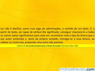 Ler	não	é	decifrar,	como	num	jogo	de	adivinhações,	o	sentido	de	um	texto.	É,	a	
partir	do	texto,	ser	capaz	de	atribuir-lhe	significado,	conseguir	relacioná-lo	a	todos	
os	outros	textos	significativos	para	cada	um,	reconhecer	nele	o	tipo	de	leitura	que	o	
seu	 autor	 pretendia	 e,	 dono	 da	 própria	 vontade,	 entregar-se	 a	 essa	 leitura,	 ou	
rebelar-se	contra	ela,	propondo	uma	outra	não	prevista.
LAJOLO,	M.	Do	mundo	da	leitura	para	a	leitura	do	mundo.	São	Paulo:	Ática,	1993.
 