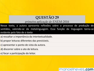 QUESTÃO 29
primeira aplicação do ENEM-2016
Nesse	 texto,	 a	 autora	 apresenta	 reflexões	 sobre	 o	 processo	 de	 produção	 de	
sentidos,	 valendo-se	 da	 metalinguagem.	 Essa	 função	 da	 linguagem	 torna-se	
evidente	pelo	fato	de	o	texto
a)	ressaltar	a	importância	da	intertextualidade.
b)	propor	leituras	diferentes	das	previsíveis.
c)	apresentar	o	ponto	de	vista	da	autora.
d)	discorrer	sobre	o	ato	de	leitura.
e)	focar	a	participação	do	leitor.
 