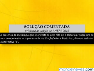 SOLUÇÃO COMENTADA
primeira aplicação do ENEM-2016
A	presença	da	metalinguagem	manifesta-se	pelo	fato	de	o	texto	falar	sobre	um	de	
seus	componentes	—	o	processo	de	decifração/leitura.	Posto	isso,	deve-se	assinalar	
a	alternativa	“d”.
 