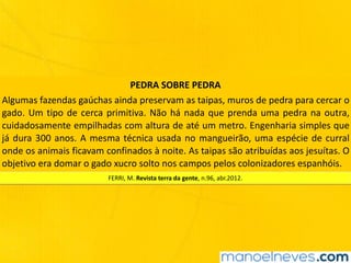 PEDRA	SOBRE	PEDRA
Algumas	fazendas	gaúchas	ainda	preservam	as	taipas,	muros	de	pedra	para	cercar	o	
gado.	Um	tipo	de	cerca	primitiva.	Não	há	nada	que	prenda	uma	pedra	na	outra,	
cuidadosamente	empilhadas	com	altura	de	até	um	metro.	Engenharia	simples	que	
já	dura	300	anos.	A	mesma	técnica	usada	no	mangueirão,	uma	espécie	de	curral	
onde	os	animais	ficavam	confinados	à	noite.	As	taipas	são	atribuídas	aos	jesuítas.	O	
objetivo	era	domar	o	gado	xucro	solto	nos	campos	pelos	colonizadores	espanhóis.
FERRI,	M.	Revista	terra	da	gente,	n.96,	abr.2012.
 