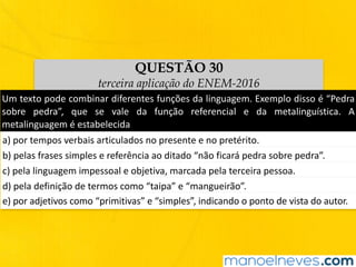 QUESTÃO 30
terceira aplicação do ENEM-2016
Um	texto	pode	combinar	diferentes	funções	da	linguagem.	Exemplo	disso	é	“Pedra	
sobre	 pedra”,	 que	 se	 vale	 da	 função	 referencial	 e	 da	 metalinguística.	 A	
metalinguagem	é	estabelecida
a)	por	tempos	verbais	articulados	no	presente	e	no	pretérito.
b)	pelas	frases	simples	e	referência	ao	ditado	“não	ficará	pedra	sobre	pedra”.
c)	pela	linguagem	impessoal	e	objetiva,	marcada	pela	terceira	pessoa.
d)	pela	definição	de	termos	como	“taipa”	e	“mangueirão”.
e)	por	adjetivos	como	“primitivas”	e	“simples”,	indicando	o	ponto	de	vista	do	autor.
 