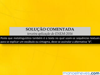 SOLUÇÃO COMENTADA
terceira aplicação do ENEM-2016
Posto	que	metalinguístico	também	é	o	texto	no	qual	usam-se	sequências	textuais	
para	se	explicar	um	vocábulo	ou	sintagma,	deve-se	assinalar	a	alternativa	“d”.
 