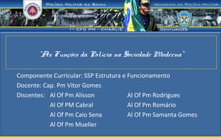 “As Funções da Polícia na Sociedade Moderna”
Componente Curricular: SSP Estrutura e Funcionamento
Docente: Cap. Pm Vitor Gomes
Discentes: Al Of Pm Alisson Al Of Pm Rodrigues
Al Of PM Cabral Al Of Pm Romário
Al Of Pm Caio Sena Al Of Pm Samanta Gomes
Al Of Pm Mueller
 