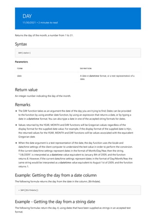 DAY
11/30/2021 • 2 minutes to read
Syntax
DAY(<date>)
Parameters
TERM DEFINITION
date A date in datetime format, or a text representation of a
date.
Return value
Remarks
Example: Getting the day from a date column
= DAY([Birthdate])
Example - Getting the day from a string date
Returns the day of the month, a number from 1 to 31.
An integer number indicating the day of the month.
The DAY function takes as an argument the date of the day you are trying to find. Dates can be provided
to the function by using another date function, by using an expression that returns a date, or by typing a
date in a datetime format. You can also type a date in one of the accepted string formats for dates.
Values returned by the YEAR, MONTH and DAY functions will be Gregorian values regardless of the
display format for the supplied date value. For example, if the display format of the supplied date is Hijri,
the returned values for the YEAR, MONTH and DAY functions will be values associated with the equivalent
Gregorian date.
When the date argument is a text representation of the date, the day function uses the locale and
date/time settings of the client computer to understand the text value in order to perform the conversion.
If the current date/time settings represent dates in the format of Month/Day/Year, then the string,
"1/8/2009", is interpreted as a datetime value equivalent to January 8th of 2009, and the function
returns 8. However, if the current date/time settings represent dates in the format of Day/Month/Year, the
same string would be interpreted as a datetime value equivalent to August 1st of 2009, and the function
returns 1.
The following formula returns the day from the date in the column, [Birthdate].
The following formulas return the day, 4, using dates that have been supplied as strings in an accepted text
format.
 