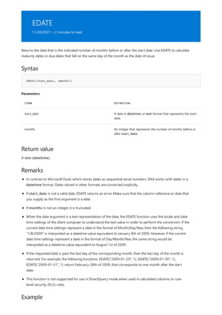 EDATE
11/30/2021 • 2 minutes to read
Syntax
EDATE(<start_date>, <months>)
Parameters
TERM DEFINITION
start_date A date in datetime or text format that represents the start
date.
months An integer that represents the number of months before or
after start_date.
Return value
Remarks
Example
Returns the date that is the indicated number of months before or after the start date. Use EDATE to calculate
maturity dates or due dates that fall on the same day of the month as the date of issue.
A date (datetime).
In contrast to Microsoft Excel, which stores dates as sequential serial numbers, DAX works with dates in a
datetime format. Dates stored in other formats are converted implicitly.
If start_date is not a valid date, EDATE returns an error. Make sure that the column reference or date that
you supply as the first argument is a date.
If months is not an integer, it is truncated.
When the date argument is a text representation of the date, the EDATE function uses the locale and date
time settings of the client computer to understand the text value in order to perform the conversion. If the
current date time settings represent a date in the format of Month/Day/Year, then the following string
"1/8/2009" is interpreted as a datetime value equivalent to January 8th of 2009. However, if the current
date time settings represent a date in the format of Day/Month/Year, the same string would be
interpreted as a datetime value equivalent to August 1st of 2009.
If the requested date is past the last day of the corresponding month, then the last day of the month is
returned. For example, the following functions: EDATE("2009-01-29", 1), EDATE("2009-01-30", 1),
EDATE("2009-01-31", 1) return February 28th of 2009; that corresponds to one month after the start
date.
This function is not supported for use in DirectQuery mode when used in calculated columns or row-
level security (RLS) rules.
 