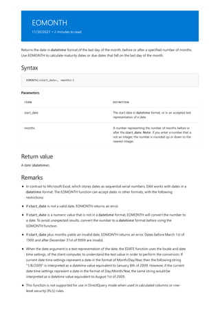 EOMONTH
11/30/2021 • 2 minutes to read
Syntax
EOMONTH(<start_date>, <months>)
Parameters
TERM DEFINITION
start_date The start date in datetime format, or in an accepted text
representation of a date.
months A number representing the number of months before or
after the start_date. Note: If you enter a number that is
not an integer, the number is rounded up or down to the
nearest integer.
Return value
Remarks
Returns the date in datetime format of the last day of the month, before or after a specified number of months.
Use EOMONTH to calculate maturity dates or due dates that fall on the last day of the month.
A date (datetime).
In contrast to Microsoft Excel, which stores dates as sequential serial numbers, DAX works with dates in a
datetime format. The EOMONTH function can accept dates in other formats, with the following
restrictions:
If start_date is not a valid date, EOMONTH returns an error.
If start_date is a numeric value that is not in a datetime format, EOMONTH will convert the number to
a date. To avoid unexpected results, convert the number to a datetime format before using the
EOMONTH function.
If start_date plus months yields an invalid date, EOMONTH returns an error. Dates before March 1st of
1900 and after December 31st of 9999 are invalid.
When the date argument is a text representation of the date, the EDATE function uses the locale and date
time settings, of the client computer, to understand the text value in order to perform the conversion. If
current date time settings represent a date in the format of Month/Day/Year, then the following string
"1/8/2009" is interpreted as a datetime value equivalent to January 8th of 2009. However, if the current
date time settings represent a date in the format of Day/Month/Year, the same string would be
interpreted as a datetime value equivalent to August 1st of 2009.
This function is not supported for use in DirectQuery mode when used in calculated columns or row-
level security (RLS) rules.
 